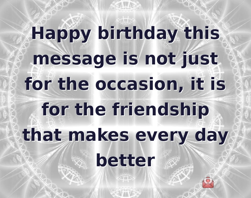 Happy birthday this message is not just for the occasion, it is for the friendship that makes every day better