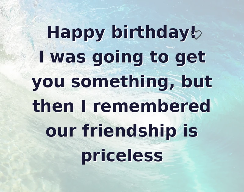 Happy birthday! I was going to get you something, but then I remembered our friendship is priceless