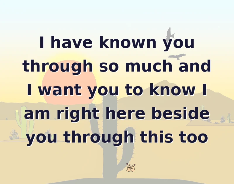 I have known you through so much and I want you to know I am right here beside you through this too